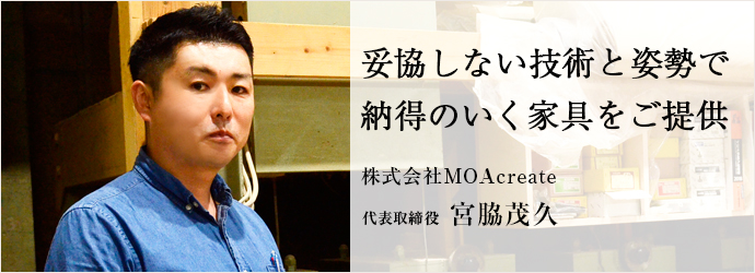 妥協しない技術と姿勢で　納得のいく家具をご提供
株式会社MOAcreate 代表取締役 宮脇茂久