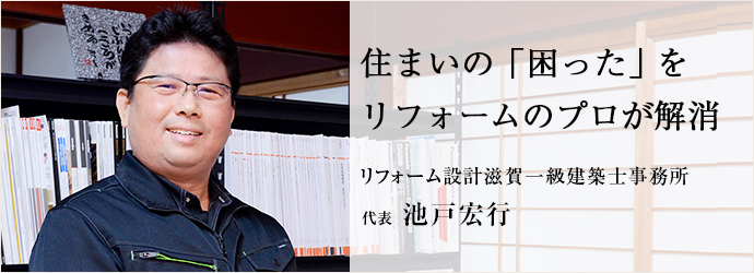 住まいの「困った」を　リフォームのプロが解消
リフォーム設計滋賀一級建築士事務所 代表 池戸宏行