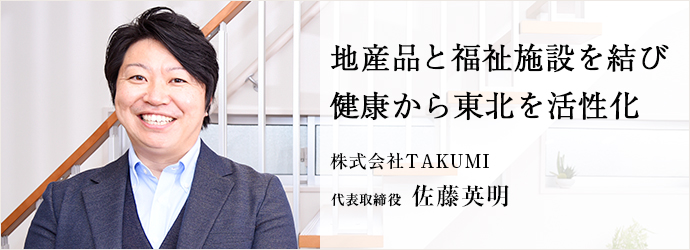 地産品と福祉施設を結び　健康から東北を活性化
株式会社TAKUMI 代表取締役 佐藤英明