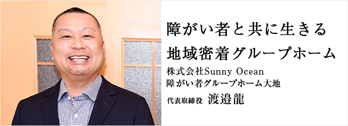 障がい者と共に生きる　地域密着グループホーム
株式会社Sunny Ocean / 障がい者グループホーム大地 代表取締役 渡邉龍