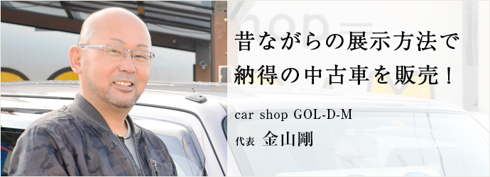 昔ながらの展示方法で　納得の中古車を販売！
car shop GOL-D-M 代表 金山剛