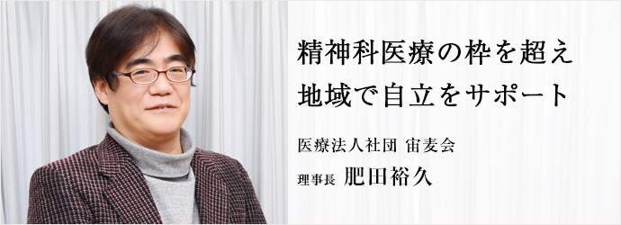 精神科医療の枠を超え　地域で自立をサポート
医療法人社団 宙麦会 理事長 肥田裕久