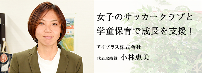 女子のサッカークラブと　学童保育で成長を支援！
アイプラス株式会社 代表取締役 小林恵美