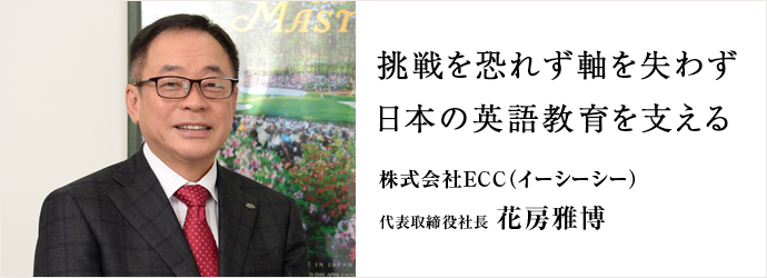 挑戦を恐れず軸を失わず　日本の英語教育を支える
株式会社ECC（イーシーシー） 代表取締役社長 花房雅博