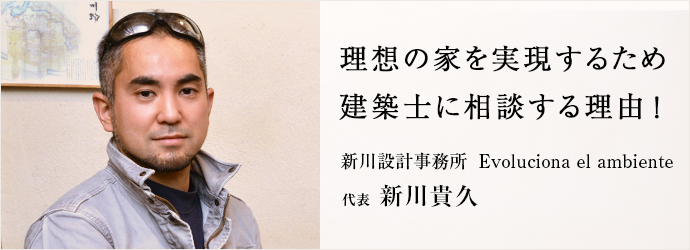 理想の家を実現するため　建築士に相談する理由！
新川設計事務所Evoluciona el ambiente 代表 新川貴久