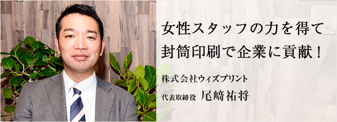 女性スタッフの力を得て　封筒印刷で企業に貢献！
株式会社ウィズプリント 代表取締役 尾﨑祐将