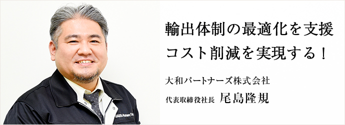 輸出体制の最適化を支援　コスト削減を実現する！
大和パートナーズ株式会社 代表取締役社長 尾島隆規