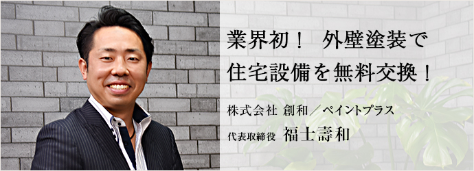 業界初！　外壁塗装で　住宅設備を無料交換！
株式会社 創和／ペイントプラス 代表取締役 福士壽和