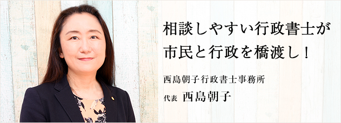 相談しやすい行政書士が　市民と行政を橋渡し！
西島朝子行政書士事務所 代表 西島朝子