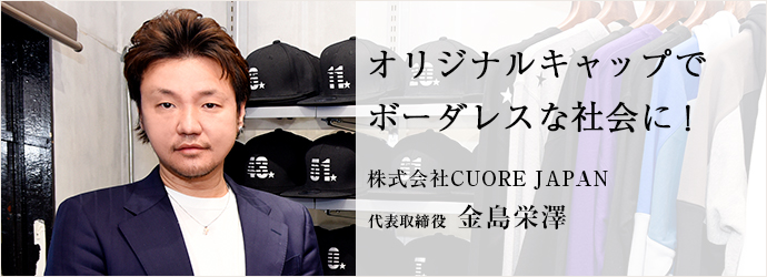 オリジナルキャップで　ボーダレスな社会に！
株式会社CUORE JAPAN 代表取締役 金島栄澤