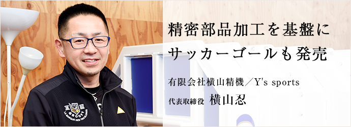 精密部品加工を基盤に　サッカーゴールも発売
有限会社横山精機／Y's sports 代表取締役 横山忍