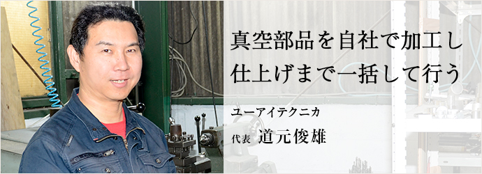 真空部品を自社で加工し　仕上げまで一括して行う
ユーアイテクニカ 代表 道元俊雄