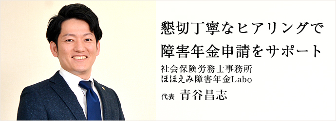 懇切丁寧なヒアリングで　障害年金申請をサポート
社会保険労務士事務所 ほほえみ障害年金Ｌａｂｏ 代表 青谷昌志