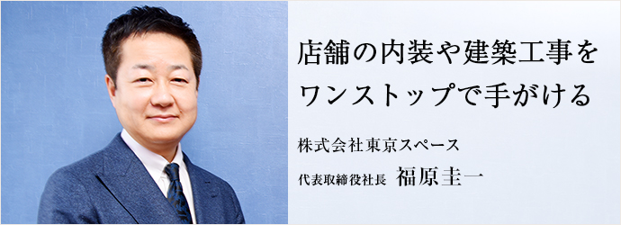 店舗の内装や建築工事を　ワンストップで手がける
株式会社東京スペース 代表取締役社長 福原圭一