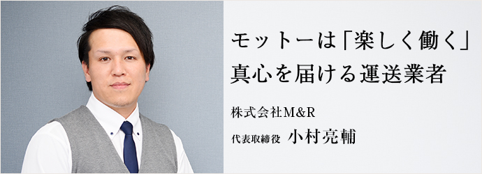 モットーは「楽しく働く」　真心を届ける運送業者
株式会社M＆R 代表取締役 小村亮輔