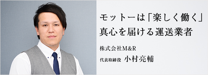 モットーは「楽しく働く」　真心を届ける運送業者
株式会社M＆R 代表取締役 小村亮輔