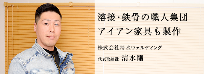 溶接・鉄骨の職人集団　アイアン家具も製作
株式会社清水ウェルディング 代表取締役 清水剛