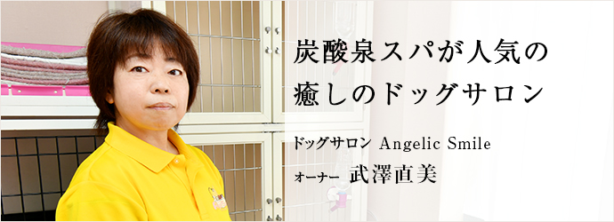 炭酸泉スパが人気の　癒しのドッグサロン
ドッグサロン Angelic Smile オーナー 武澤直美