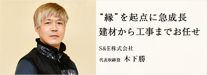 “縁”を起点に急成長　建材から工事までお任せ
S&E株式会社 代表取締役 木下勝