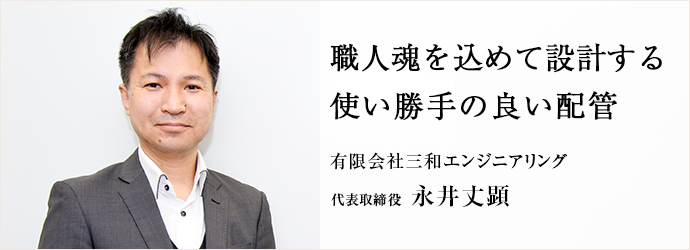 職人魂を込めて設計する　使い勝手の良い配管
有限会社三和エンジニアリング 代表取締役 永井丈顕