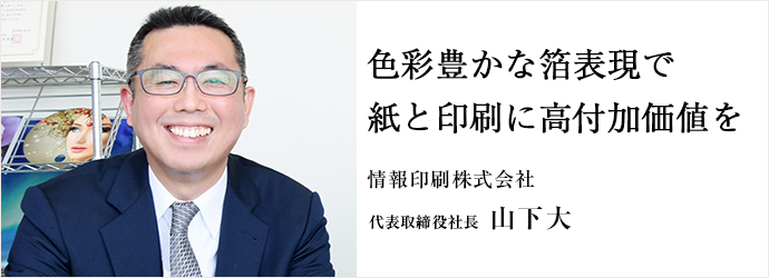 色彩豊かな箔表現で　紙と印刷に高付加価値を
情報印刷株式会社 代表取締役社長 山下大