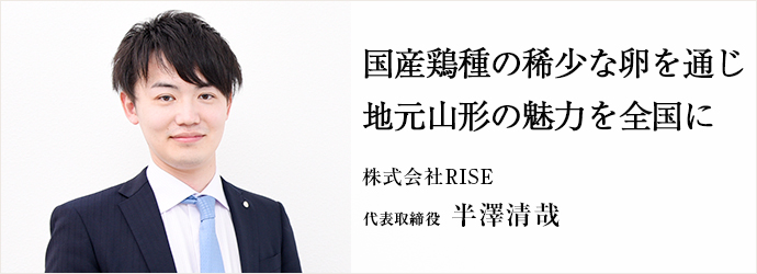 国産鶏種の稀少な卵を通じ　地元山形の魅力を全国に
株式会社RISE 代表取締役 半澤清哉