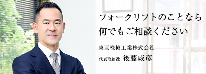 フォークリフトのことなら　何でもご相談ください
東亜機械工業株式会社 代表取締役 後藤威彦