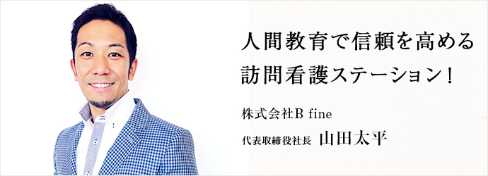 人間教育で信頼を高める　訪問看護ステーション！
株式会社B fine 代表取締役社長 山田太平