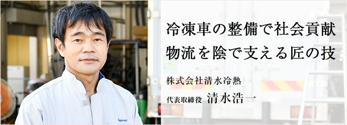 冷凍車の整備で社会貢献　物流を陰で支える匠の技
株式会社清水冷熱 代表取締役 清水浩一