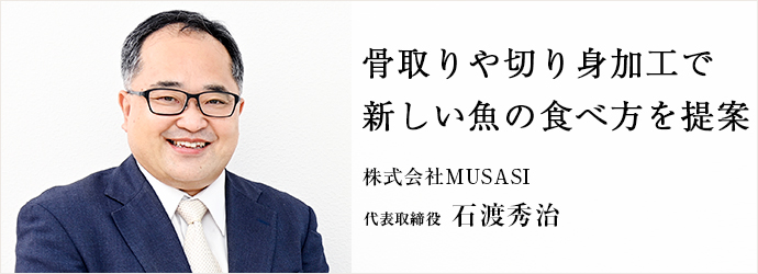 骨取りや切り身加工で　新しい魚の食べ方を提案
株式会社MUSASI 代表取締役 石渡秀治