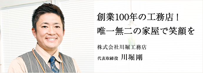 創業100年の工務店！　唯一無二の家屋で笑顔を
株式会社川堀工務店 代表取締役 川堀剛