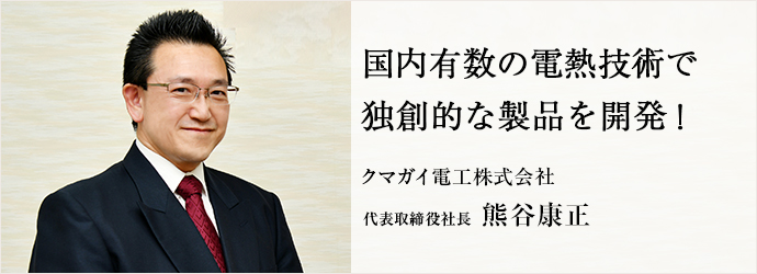 国内有数の電熱技術で　独創的な製品を開発！
クマガイ電工株式会社 代表取締役社長 熊谷康正