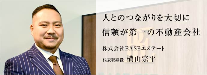 人とのつながりを大切に　信頼が第一の不動産会社
株式会社BASEエステート 代表取締役 横山宗平