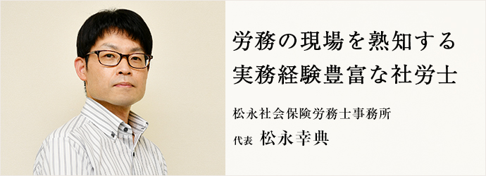 労務の現場を熟知する　実務経験豊富な社労士
松永社会保険労務士事務所 代表 松永幸典