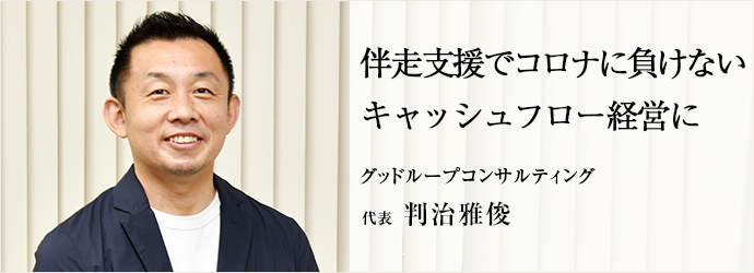 伴走支援でコロナに負けない　キャッシュフロー経営に
グッドループコンサルティング 代表 判治雅俊