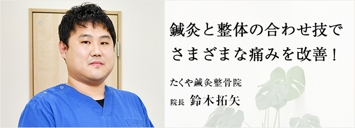 鍼灸と整体の合わせ技で　さまざまな痛みを改善！
たくや鍼灸整骨院 院長 鈴木拓矢