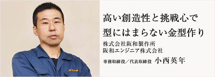 高い創造性と挑戦心で　型にはまらない金型作り
株式会社阪和製作所／阪和エンジニア株式会社 専務取締役／代表取締役 小西英年