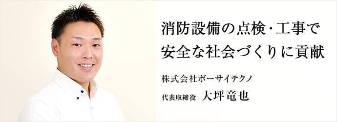 消防設備の点検・工事で　安全な社会づくりに貢献
株式会社ボーサイテクノ 代表取締役 大坪竜也