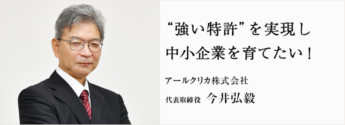 “強い特許”を実現し　中小企業を育てたい！
アールクリカ株式会社 代表取締役 今井弘毅