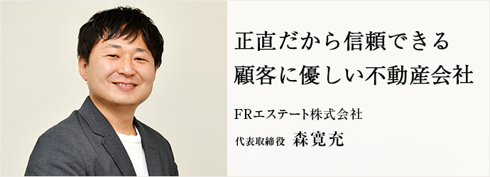 正直だから信頼できる　顧客に優しい不動産会社
FRエステート株式会社 代表取締役 森寛充