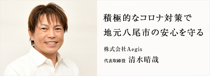 積極的なコロナ対策で　地元八尾市の安心を守る
株式会社Aegis 代表取締役 清水晴哉