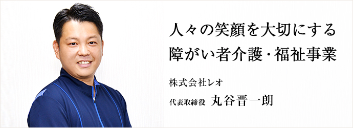 人々の笑顔を大切にする　障がい者介護・福祉事業
株式会社レオ 代表取締役 丸谷晋一朗