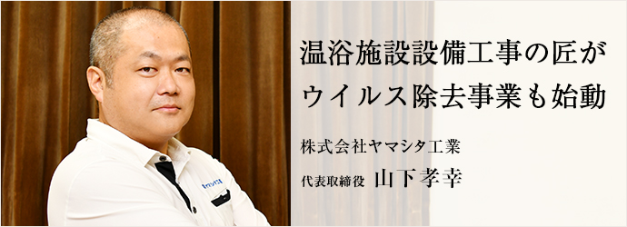 温浴施設設備工事の匠が　ウイルス除去事業も始動
株式会社ヤマシタ工業 代表取締役 山下孝幸