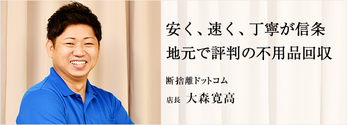 安く、速く、丁寧が信条　地元で評判の不用品回収
断捨離ドットコム 店長 大森寛高