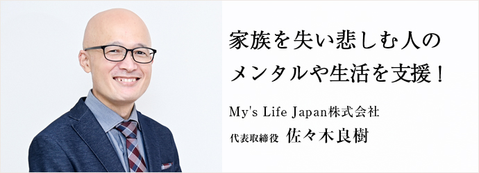 家族を失い悲しむ人の　メンタルや生活を支援！
My's Life Japan株式会社 代表取締役 佐々木良樹