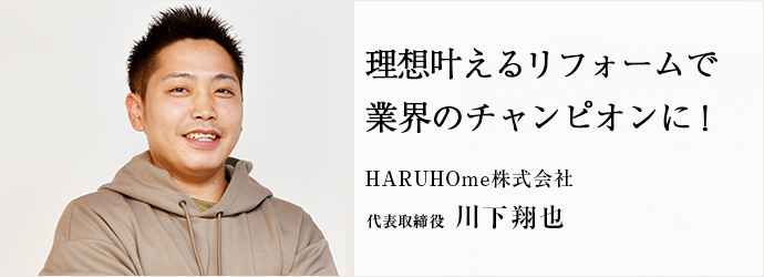 理想叶えるリフォームで　業界のチャンピオンに！
HARUHOme株式会社 代表取締役 川下翔也