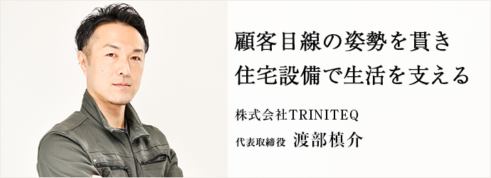 顧客目線の姿勢を貫き　住宅設備で生活を支える
株式会社TRINITEQ 代表取締役 渡部槙介