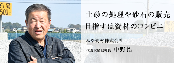 土砂の処理や砂石の販売　目指すは資材のコンビニ
みや資材株式会社 代表取締役社長 中野悟