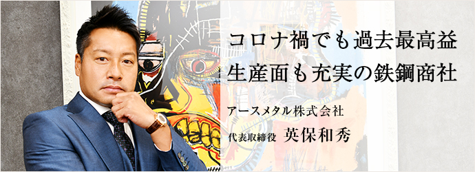 コロナ禍でも過去最高益　生産面も充実の鉄鋼商社
アースメタル株式会社 代表取締役 英保和秀