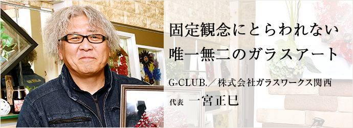 固定観念にとらわれない　唯一無二のガラスアート
G-CLUB.／株式会社ガラスワークス関西 代表 一宮正巳